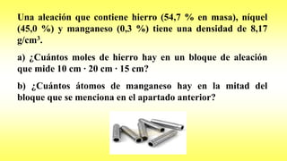 Una aleación que contiene hierro (54,7 % en masa), níquel
(45,0 %) y manganeso (0,3 %) tiene una densidad de 8,17
g/cm3.
a) ¿Cuántos moles de hierro hay en un bloque de aleación
que mide 10 cm · 20 cm · 15 cm?
b) ¿Cuántos átomos de manganeso hay en la mitad del
bloque que se menciona en el apartado anterior?
 