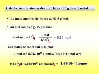 Calcula cuántos átomos de cobre hay en 15 g de este metal.


• La masa atómica del cobre es 63,5 g/mol.

Si un mol son 63,5 g, 15 g serán:

                         1 mol
   n(butano) = 15 g ·               = 0,24 mol
                         63,5 g

 Los moles de cobre son 0,24 mol

     1 mol son 6,022·1023 átomos, luego 0,24 mol será:


  0,24 mol · 6,022·1023 átomos/mol = 1,44·1023 átomos
 