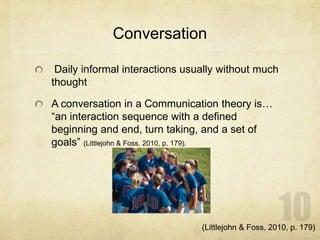 Conversation
Daily informal interactions usually without much
thought
A conversation in a Communication theory is…
“an interaction sequence with a defined
beginning and end, turn taking, and a set of
goals” (Littlejohn & Foss, 2010, p. 179).
(Littlejohn & Foss, 2010, p. 179)
 