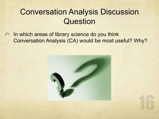 Conversation Analysis Discussion
Question
In which areas of library science do you think
Conversation Analysis (CA) would be most useful? Why?
 