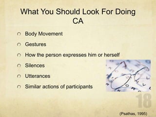 What You Should Look For Doing
CA
Body Movement
Gestures
How the person expresses him or herself
Silences
Utterances
Similar actions of participants
(Psathas, 1995)
 