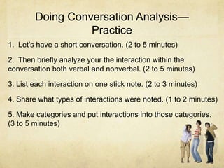 Doing Conversation Analysis—
Practice
1. Let’s have a short conversation. (2 to 5 minutes)
2. Then briefly analyze your the interaction within the
conversation both verbal and nonverbal. (2 to 5 minutes)
3. List each interaction on one stick note. (2 to 3 minutes)
4. Share what types of interactions were noted. (1 to 2 minutes)
5. Make categories and put interactions into those categories.
(3 to 5 minutes)
 
