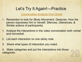 Let’s Try It Again!—Practice
Conversation Analysis from Greek
Remember to look for (Body Movement, Gestures, How the
person expresses him or herself, Silences, Utterances, &
Similar actions of participants)
1. Analyze the interactions in the video conversation both verbal
and nonverbal.
2. List each interaction on one sticky note.
3. Share what types of interaction you noted.
4. Make categories and put the interactions into those
categories.
 