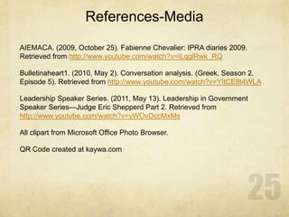 References-Media
AIEMACA. (2009, October 25). Fabienne Chevalier: IPRA diaries 2009.
Retrieved from http://www.youtube.com/watch?v=iLqglRwk_RQ
Bulletinaheart1. (2010, May 2). Conversation analysis. (Greek, Season 2,
Episode 5). Retrieved from http://www.youtube.com/watch?v=YItCE8t4WLA
Leadership Speaker Series. (2011, May 13). Leadership in Government
Speaker Series—Judge Eric Shepperd Part 2. Retrieved from
http://www.youtube.com/watch?v=yWOvDccMxMs
All clipart from Microsoft Office Photo Browser.
QR Code created at kaywa.com
 