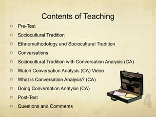 Contents of Teaching
Pre-Test
Sociocultural Tradition
Ethnomethodology and Sociocultural Tradition
Conversations
Sociocultural Tradition with Conversation Analysis (CA)
Watch Conversation Analysis (CA) Video
What is Conversation Analysis? (CA)
Doing Conversation Analysis (CA)
Post-Test
Questions and Comments
 
