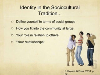 Identity in the Sociocultural
Tradition...
Define yourself in terms of social groups
How you fit into the community at large
Your role in relation to others
“Your relationships”
(Littlejohn & Foss, 2010, p.
 