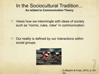 In the Sociocultural Tradition...
As related to Communication Theory
Views how we intermingle with ideas of society
such as “norms, rules, roles” in communication.
Our reality is defined by our interactions within
social groups.
(Littlejohn & Foss, 2010, p. 54-
 