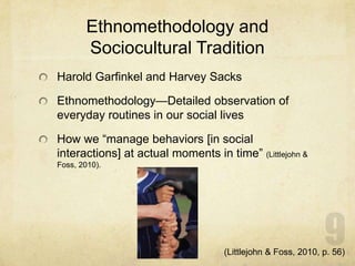 Ethnomethodology and
Sociocultural Tradition
Harold Garfinkel and Harvey Sacks
Ethnomethodology—Detailed observation of
everyday routines in our social lives
How we “manage behaviors [in social
interactions] at actual moments in time” (Littlejohn &
Foss, 2010).
(Littlejohn & Foss, 2010, p. 56)
 