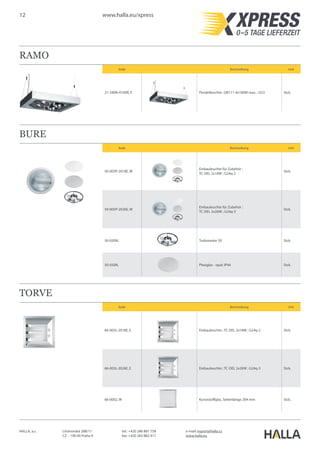 12 www.halla.eu/xpress
HALLA, a.s. Litvínovská 288/11
CZ – 190 00 Praha 9
e-mail: export@halla.cz
www.halla.eu
tel.: +420 286 881 758
fax: +420 283 882 417
RAMO
Kode Beschreibung Unit
21-540N-4100R, E Pendelleuchte ; QR111 4x100W max. ; G53 Stck.
BURE
Kode Beschreibung Unit
50-005P-2018E, W
Einbauleuchte für Zubehör ;
TC-DEL 2x18W ; G24q-2
Stck.
50-005P-2026E, W
Einbauleuchte für Zubehör ;
TC-DEL 2x26W ; G24q-3
Stck.
50-020N, Turboraster 50 Stck.
50-050N, Plexiglas - opal; IP44 Stck.
TORVE
Kode Beschreibung Unit
66-003L-2018E, E Einbauleuchte ; TC-DEL 2x18W ; G24q-2 Stck.
66-003L-2026E, E Einbauleuchte ; TC-DEL 2x26W ; G24q-3 Stck.
66-0002, W Kunststoffglas, Seitenlänge 204 mm Stck.
 