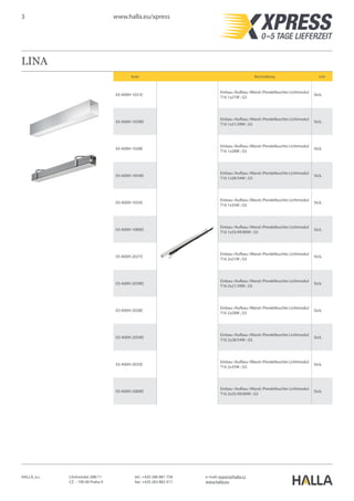 3 www.halla.eu/xpress
HALLA, a.s. Litvínovská 288/11
CZ – 190 00 Praha 9
e-mail: export@halla.cz
www.halla.eu
tel.: +420 286 881 758
fax: +420 283 882 417
LINA
Kode Beschreibung Unit
03-A00H-1021E
Einbau-/Aufbau-/Wand-/Pendelleuchte Lichtmodul
T16 1x21W ; G5
Stck.
03-A00H-1039EI
Einbau-/Aufbau-/Wand-/Pendelleuchte Lichtmodul
T16 1x21/39W ; G5
Stck.
03-A00H-1028E
Einbau-/Aufbau-/Wand-/Pendelleuchte Lichtmodul
T16 1x28W ; G5
Stck.
03-A00H-1054EI
Einbau-/Aufbau-/Wand-/Pendelleuchte Lichtmodul
T16 1x28/54W ; G5
Stck.
03-A00H-1035E
Einbau-/Aufbau-/Wand-/Pendelleuchte Lichtmodul
T16 1x35W ; G5
Stck.
03-A00H-1080EI
Einbau-/Aufbau-/Wand-/Pendelleuchte Lichtmodul
T16 1x35/49/80W ; G5
Stck.
03-A00H-2021E
Einbau-/Aufbau-/Wand-/Pendelleuchte Lichtmodul
T16 2x21W ; G5
Stck.
03-A00H-2039EI
Einbau-/Aufbau-/Wand-/Pendelleuchte Lichtmodul
T16 2x21/39W ; G5
Stck.
03-A00H-2028E
Einbau-/Aufbau-/Wand-/Pendelleuchte Lichtmodul
T16 2x28W ; G5
Stck.
03-A00H-2054EI
Einbau-/Aufbau-/Wand-/Pendelleuchte Lichtmodul
T16 2x28/54W ; G5
Stck.
03-A00H-2035E
Einbau-/Aufbau-/Wand-/Pendelleuchte Lichtmodul
T16 2x35W ; G5
Stck.
03-A00H-2080EI
Einbau-/Aufbau-/Wand-/Pendelleuchte Lichtmodul
T16 2x35/49/80W ; G5
Stck.
 