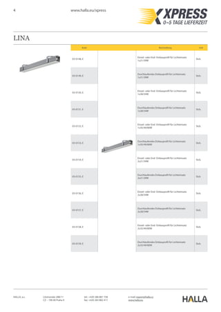 4 www.halla.eu/xpress
HALLA, a.s. Litvínovská 288/11
CZ – 190 00 Praha 9
e-mail: export@halla.cz
www.halla.eu
tel.: +420 286 881 758
fax: +420 283 882 417
LINA
Kode Beschreibung Unit
03-0148, E
Einzel- oder End- Einbauprofil für Lichteinsatz
1x21/39W
Stck.
03-0149, E
Durchlaufendes Einbauprofil für Lichteinsatz
1x21/39W
Stck.
03-0150, E
Einzel- oder End- Einbauprofil für Lichteinsatz
1x28/54W
Stck.
03-0151, E
Durchlaufendes Einbauprofil für Lichteinsatz
1x28/54W
Stck.
03-0152, E
Einzel- oder End- Einbauprofil für Lichteinsatz
1x35/49/80W
Stck.
03-0153, E
Durchlaufendes Einbauprofil für Lichteinsatz
1x35/49/80W
Stck.
03-0154, E
Einzel- oder End- Einbauprofil für Lichteinsatz
2x21/39W
Stck.
03-0155, E
Durchlaufendes Einbauprofil für Lichteinsatz
2x21/39W
Stck.
03-0156, E
Einzel- oder End- Einbauprofil für Lichteinsatz
2x28/54W
Stck.
03-0157, E
Durchlaufendes Einbauprofil für Lichteinsatz
2x28/54W
Stck.
03-0158, E
Einzel- oder End- Einbauprofil für Lichteinsatz
2x35/49/80W
Stck.
03-0159, E
Durchlaufendes Einbauprofil für Lichteinsatz
2x35/49/80W
Stck.
 