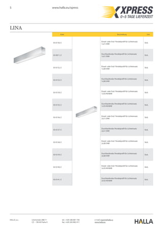 5 www.halla.eu/xpress
HALLA, a.s. Litvínovská 288/11
CZ – 190 00 Praha 9
e-mail: export@halla.cz
www.halla.eu
tel.: +420 286 881 758
fax: +420 283 882 417
LINA
Kode Beschreibung Unit
03-0130, E
Einzel- oder End- Pendelprofil für Lichteinsatz
1x21/39W
Stck.
03-0011, E
Durchlaufendes Pendelprofil für Lichteinsatz
1x21/39W
Stck.
03-0132, E
Einzel- oder End- Pendelprofil für Lichteinsatz
1x28/54W
Stck.
03-0133, E
Durchlaufendes Pendelprofil für Lichteinsatz
1x28/54W
Stck.
03-0134, E
Einzel- oder End- Pendelprofil für Lichteinsatz
1x35/49/80W
Stck.
03-0135, E
Durchlaufendes Pendelprofil für Lichteinsatz
1x35/49/80W
Stck.
03-0136, E
Einzel- oder End- Pendelprofil für Lichteinsatz
2x21/39W
Stck.
03-0137, E
Durchlaufendes Pendelprofil für Lichteinsatz
2x21/39W
Stck.
03-0138, E
Einzel- oder End- Pendelprofil für Lichteinsatz
2x28/54W
Stck.
03-0139, E
Durchlaufendes Pendelprofil für Lichteinsatz
2x28/54W
Stck.
03-0140, E
Einzel- oder End- Pendelprofil für Lichteinsatz
2x35/49/80W
Stck.
03-0141, E
Durchlaufendes Pendelprofil für Lichteinsatz
2x35/49/80W
Stck.
 