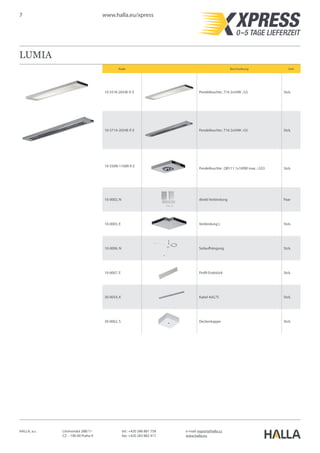 7 www.halla.eu/xpress
HALLA, a.s. Litvínovská 288/11
CZ – 190 00 Praha 9
e-mail: export@halla.cz
www.halla.eu
tel.: +420 286 881 758
fax: +420 283 882 417
LUMIA
Kode Beschreibung Unit
10-551K-2054E-P, E Pendelleuchte ; T16 2x54W ; G5 Stck.
10-571A-2054E-P, E Pendelleuchte ; T16 2x54W ; G5 Stck.
10-550N-1100R-P, E
Pendelleuchte ; QR111 1x100W max. ; G53 Stck.
10-0002, N direkt Verbindung Paar
10-0003, E Verbindung L Stck.
10-0006, N Seilaufhängung Stck.
10-0007, E Profil-Endstück Stck.
30-0054, K Kabel 4x0,75 Stck.
30-0062, S Deckenkappe Stck.
 