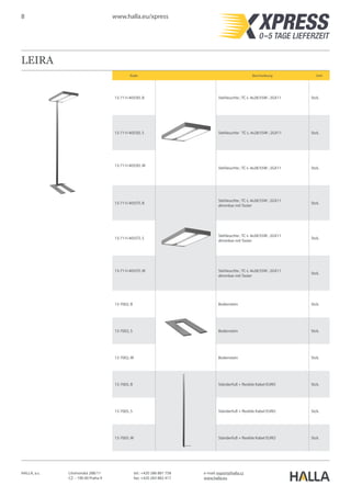 8 www.halla.eu/xpress
HALLA, a.s. Litvínovská 288/11
CZ – 190 00 Praha 9
e-mail: export@halla.cz
www.halla.eu
tel.: +420 286 881 758
fax: +420 283 882 417
LEIRA
Kode Beschreibung Unit
13-711I-4055EI, B Stehleuchte ; TC-L 4x28/55W ; 2GX11 Stck.
13-711I-4055EI, S Stehleuchte ` TC-L 4x28/55W ; 2GX11 Stck.
13-711I-4055EI, W
Stehleuchte ; TC-L 4x28/55W ; 2GX11 Stck.
13-711I-4055TI, B
Stehleuchte ; TC-L 4x28/55W ; 2GX11
dimmbar mit Taster
Stck.
13-711I-4055TI, S
Stehleuchte ; TC-L 4x28/55W ; 2GX11
dimmbar mit Taster
Stck.
13-711I-4055TI, W Stehleuchte ; TC-L 4x28/55W ; 2GX11
dimmbar mit Taster
Stck.
13-7002, B Bodenstein Stck.
13-7002, S Bodenstein Stck.
13-7002, W Bodenstein Stck.
13-7005, B Ständerfuß + flexible Kabel EURO Stck.
13-7005, S Ständerfuß + flexible Kabel EURO Stck.
13-7005, W Ständerfuß + flexible Kabel EURO Stck.
 