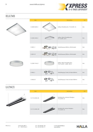 9 www.halla.eu/xpress
HALLA, a.s. Litvínovská 288/11
CZ – 190 00 Praha 9
e-mail: export@halla.cz
www.halla.eu
tel.: +420 286 881 758
fax: +420 283 882 417
ELUMI
Kode Beschreibung Unit
13-200K-4024E, E Aufbau-/Pendelleuchte ; T16 4x24W ; G5 Stck.
13-240K-2024E, E
Aufbau-/Wand-/Pendelleuchte ;
TC-F 2x24W ; 2G10
Stck.
13-0001, S Seilaufhängung 2000mm, 4Stk Komplet Stck.
13-0001, W Seilaufhängung 2000mm, 4Stk Komplet Stck.
13-250K-1V1UE, E
Aufbau-/Wand-/Pendelleuchte ;
T16-R 1x22W + 1x40W ; 2GX13
Stck.
13-0002, S Seilaufhängung 3 Seile, for Kabel 2000mm Stck.
13-0002, W Seilaufhängung 3 Seile, for Kabel 2000mm Stck.
LUNCI
Kode Beschreibung Unit
13-511A-2054E, EB
Pendelleuchte, schwarzes Plexiglass ;
T16 2x54W ; G5
Stck.
13-511A-2054E, EW
Pendelleuchte, weisses Plexiglass ;
T16 2x54W ; G5
Stck.
 