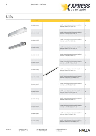 3 www.halla.cz/xpress
HALLA, a.s. Litvínovská 288/11
CZ – 190 00 Praha 9
e-mail: prodej@halla.cz
www.halla.cz
tel.: +420 286 881 758
fax: +420 283 882 417
LINA
Kód Popis Jednotka
03-A00H-1021E
Svítidlo vestavné/přisazené/nástěnné/závěsné
elektrický modul ; T16 1x21W ; G5
ks
03-A00H-1039EI
Svítidlo vestavné/přisazené/nástěnné/závěsné
elektrický modul ; T16 1x21/39W ; G5
ks
03-A00H-1028E
Svítidlo vestavné/přisazené/nástěnné/závěsné
elektrický modul ; T16 1x28W ; G5
ks
03-A00H-1054EI
Svítidlo vestavné/přisazené/nástěnné/závěsné
elektrický modul ; T16 1x28/54W ; G5
ks
03-A00H-1035E
Svítidlo vestavné/přisazené/nástěnné/závěsné
elektrický modul ; T16 1x35W ; G5
ks
03-A00H-1080EI
Svítidlo vestavné/přisazené/nástěnné/závěsné
elektrický modul ; T16 1x35/49/80W ; G5
ks
03-A00H-2021E
Svítidlo vestavné/přisazené/nástěnné/závěsné
elektrický modul ; T16 2x21W ; G5
ks
03-A00H-2039EI
Svítidlo vestavné/přisazené/nástěnné/závěsné
elektrický modul ; T16 2x21/39W ; G5
ks
03-A00H-2028E
Svítidlo vestavné/přisazené/nástěnné/závěsné
elektrický modul ; T16 2x28W ; G5
ks
03-A00H-2054EI
Svítidlo vestavné/přisazené/nástěnné/závěsné
elektrický modul ; T16 2x28/54W ; G5
ks
03-A00H-2035E
Svítidlo vestavné/přisazené/nástěnné/závěsné
elektrický modul ; T16 2x35W ; G5
ks
03-A00H-2080EI
Svítidlo vestavné/přisazené/nástěnné/závěsné
elektrický modul ; T16 2x35/49/80W ; G5
ks
 