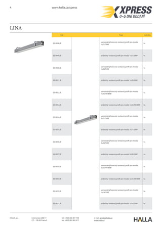 4 www.halla.cz/xpress
HALLA, a.s. Litvínovská 288/11
CZ – 190 00 Praha 9
e-mail: prodej@halla.cz
www.halla.cz
tel.: +420 286 881 758
fax: +420 283 882 417
LINA
Kód Popis Jednotka
03-0148, E
samostatný/koncový vestavný profil pro modul
1x21/39W
ks
03-0149, E průběžný vestavný profil pro modul 1x21/39W ks
03-0150, E
samostatný/koncový vestavný profil pro modul
1x28/54W
ks
03-0151, E průběžný vestavný profil pro modul 1x28/54W ks
03-0152, E
samostatný/koncový vestavný profil pro modul
1x35/49/80W
ks
03-0153, E průběžný vestavný profil pro modul 1x35/49/80W ks
03-0154, E
samostatný/koncový vestavný profil pro modul
2x21/39W
ks
03-0155, E průběžný vestavný profil pro modul 2x21/39W ks
03-0156, E
samostatný/koncový vestavný profil pro modul
2x28/54W
ks
03-0157, E průběžný vestavný profil pro modul 2x28/54W ks
03-0158, E
samostatný/koncový vestavný profil pro modul
2x35/49/80W
ks
03-0159, E průběžný vestavný profil pro modul 2x35/49/80W ks
 