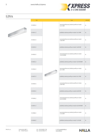 5 www.halla.cz/xpress
HALLA, a.s. Litvínovská 288/11
CZ – 190 00 Praha 9
e-mail: prodej@halla.cz
www.halla.cz
tel.: +420 286 881 758
fax: +420 283 882 417
LINA
Kód Popis Jednotka
03-0130, E
samostatný/koncový závěsný profil pro modul
1x21/39W
ks
03-0131, E průběžný závěsný profil pro modul 1x21/39W ks
03-0132, E
samostatný/koncový závěsný profil pro modul
1x28/54W
ks
03-0133, E průběžný závěsný profil pro modul 1x28/54W ks
03-0134, E
samostatný/koncový závěsný profil pro modul
1x35/49/80W
ks
03-0135, E průběžný závěsný profil pro modul 1x35/49/80W ks
03-0136, E
samostatný/koncový závěsný profil pro modul
2x21/39W
ks
03-0137, E průběžný závěsný profil pro modul 2x21/39W ks
03-0138, E
samostatný/koncový závěsný profil pro modul
2x28/54W
ks
03-0139, E průběžný závěsný profil pro modul 2x28/54W ks
03-0140, E
samostatný/koncový závěsný profil pro modul
2x35/49/80W
ks
03-0141, E průběžný závěsný profil pro modul 2x35/49/80W ks
 