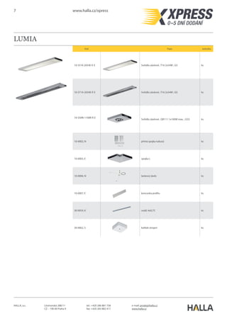 7 www.halla.cz/xpress
HALLA, a.s. Litvínovská 288/11
CZ – 190 00 Praha 9
e-mail: prodej@halla.cz
www.halla.cz
tel.: +420 286 881 758
fax: +420 283 882 417
LUMIA
Kód Popis Jednotka
10-551K-2054E-P, E Svítidlo závěsné ; T16 2x54W ; G5 ks
10-571A-2054E-P, E Svítidlo závěsné ; T16 2x54W ; G5 ks
10-550N-1100R-P, E
Svítidlo závěsné ; QR111 1x100W max. ; G53 ks
10-0002, N přímá spojka tubusů ks
10-0003, E spojka L ks
10-0006, N lankový závěs ks
10-0007, E koncovka profilu ks
30-0054, K vodič 4x0,75 ks
30-0062, S kalíšek stropní ks
 