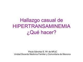 Hallazgo casual de
HIPERTRANSAMINEMIA
     ¿Qué hacer?


             Paula Sánchez E. R1 de MFyC
Unidad Docente Medicina Familiar y Comunitaria de Menorca
 