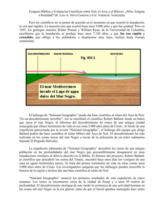 Exégesis Bíblica y Evidencias Científicas sobre Noé, el Arca y el Diluvio. ¿Mito, Enigma
o Realidad? Dr. Luis A. Silva Cisneros y Col. Valencia. Venezuela.
Pero los científicos no se ponen de acuerdo en el momento en que ocurrió la inundación,
ni con qué rapidez. La mayoría cree que ocurrió hace unos 9.000 años y que fue gradual. Pero en
1997, los geólogos marinos Walter Pitman y William Ryan, de la Universidad de Columbia,
escribieron que la inundación se produjo hace unos 7.150 años; y que fue tan rápida y
extendida, que obligó a los pobladores a desplazarse muy lejos, incluso hasta Europa
continental.

Fig. XIII-1

El hallazgo de “National Geographic” puede dar base científica al relato del Arca de Noé.
"Es un descubrimiento increíble". Así se manifestó el científico Robert Ballard, desde un barco
que surca el mar Negro, al informar del descubrimiento de restos de una antigua ciudad
sumergida que ofrece testimonio de vida en esa zona 5.000 años antes de Cristo. Al frente de una
expedición patrocinada por la revista “National Geographic”, el hallazgo del equipo que dirige
Ballard podría dar base científica al relato bíblico del Arca de Noé. El descubrimiento ha sido
realizado en las costas turcas del mar Negro a través de la utilización de un robot submarino
llamado El Pequeño Hércules.
La expedición submarina de “National Geographic” descubrió los restos de una antigua
población en las profundidades del mar Negro que presumiblemente desapareció en unas
inundaciones similares al diluvio descrito en la Biblia. El director del proyecto, Robert Ballard,
el científico que descubrió los restos del Titanic, encontró hace unos días los vestigios de una
casa en aguas territoriales turcas. Se trata del primer testimonio de vida en estas costas unos
5.000 años antes de Cristo. Los investigadores aseguran que los hallazgos pueden reescribir la
historia de la región e incluso dar una base científica al relato de Noé.
“National Geographic” anunció los primeros resultados de esta expedición de cinco
semanas. Los restos se encontraron cerca de la ciudad de Sinop y a unos 95 metros de
profundidad. El descubrimiento atestigua de este modo la existencia de una actividad humana en
las costas del mar Negro en la era glaciar, antes de que el litoral quedara sumergido hace miles

 