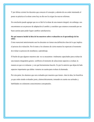 Y por último existen los docentes que conocen el concepto y además de eso están intentando el
poner en práctica el evaluar como hoy en día nos lo exigen las nuevas reformas.
En conclusión puedo agregar que no es fácil el evaluar de una manera integral, sin embargo, nos
encontramos en un proceso de adaptación al cambio y considero que estamos avanzando por un
buen camino para poder lograr cambios satisfactorios.
De qué manera incide la idea de los maestros sobre evaluación en el aprendizaje de los
niños
Como mencioné anteriormente aun los docentes no tienen una definición clara de lo que implica
el proceso de evaluación. Por lo tanto a los alumnos de cierta manera les repercute al momento
de evaluar su proceso de enseñanza y aprendizaje.
El hecho de que algunos maestros aún no se encuentren totalmente capacitados para evaluar de
una manera integradora genera conflictos al momento de seleccionar aspectos a evaluar, la
manera en que se evaluaran y con qué herramientas hacerlo. Es por lo anterior que dejan de lado
aspectos importantes que deben tomarse en cuenta para evaluar al alumnado.
Por otra parte, los alumnos que son evaluados por maestros que tienen clara la idea, les beneficia
ya que están siendo evaluados justa y democráticamente, tomando en cuenta sus actitudes y
habilidades no solamente conocimientos conceptuales.
 