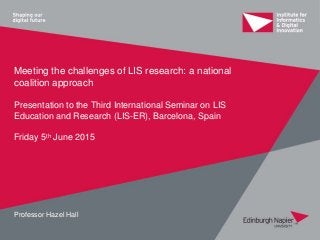 Meeting the challenges of LIS research: a national
coalition approach
Presentation to the Third International Seminar on LIS
Education and Research (LIS-ER), Barcelona, Spain
Friday 5th June 2015
Professor Hazel Hall
 