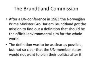 The Brundtland Commission
• After a UN-conference in 1983 the Norwegian
  Prime Minister Gro Harlem Brundtland got the
  mission to find out a definition that should be
  the official environmental aim for the whole
  world.
• The definition was to be as clear as possible,
  but not so clear that the UN-member states
  would not want to plan their politics after it.
 