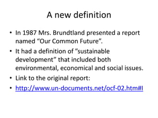 A new definition
• In 1987 Mrs. Brundtland presented a report
  named “Our Common Future”.
• It had a definition of ”sustainable
  development” that included both
  environmental, economical and social issues.
• Link to the original report:
• http://www.un-documents.net/ocf-02.htm#I
 