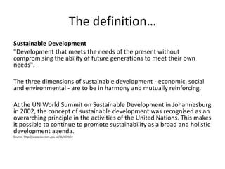 The definition…
Sustainable Development
"Development that meets the needs of the present without
compromising the ability of future generations to meet their own
needs".

The three dimensions of sustainable development - economic, social
and environmental - are to be in harmony and mutually reinforcing.

At the UN World Summit on Sustainable Development in Johannesburg
in 2002, the concept of sustainable development was recognised as an
overarching principle in the activities of the United Nations. This makes
it possible to continue to promote sustainability as a broad and holistic
development agenda.
Source: http://www.sweden.gov.se/sb/d/2164
 