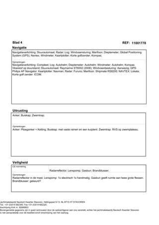 Blad 4                                                                                                          REF: 11001778
            Navigatie
            Navigatieverlichting; Stuurautomaat; Radar; Log; Windvaansturing; Marifoon; Dieptemeter; Global Positioning
            System (GPS); Navtex; Windmeter; Kaartplotter; Korte golfzender; Kompas;

            Opmerkingen
            Navigatieverlichting: Compleet; Log: Autohelm; Dieptemeter: Autohelm; Windmeter: Autohelm; Kompas:
            Vloeistof op stuurstand; Stuurautomaat: Raymarine ST6002 (2008); Windvaanbesturing: Aanwezig; GPS:
            Philips AP Navigator; Kaartplotter: Navman; Radar: Furuno; Marifoon: Shipmate RS8200; NAVTEX: Lokata;
            Korte golf zender: ICOM.




            Uitrusting
            Anker; Buiskap; Zwemtrap;



            Opmerkingen
            Anker: Ploeganker + Ketting; Buiskap: met vaste ramen en een kuiptent. Zwemtrap: RVS op zwemplateau.




            Veiligheid
            CE-normering

                                                  Radarreflector; Lenspomp; Gasbun; Brandblusser;
            Opmerkingen
            Radarreflector in de mast. Lenspomp: 1x electrisch 1x handmatig. Gasbun geeft ruimte aan twee grote flessen.
            Brandblusser: gekeurd?




Jachtmakelaardij Nautisch Kwartier Stavoren, Hellingspad 9-13, NL-8715 HT STAVOREN
Tel.: +31 (0)514-682345. Fax +31 (0)514-682320.
Inschrijving KvK nr. 50066803
Bovengemelde gegevens zijn in goed vertrouwen door de opdrachtgever aan ons verstrekt, echter het jachtmakelaardij Nautisch Kwartier Stavoren
is niet aansprakelijk voor de kwaliteit en/of omschrijving van het vaartuig.
 