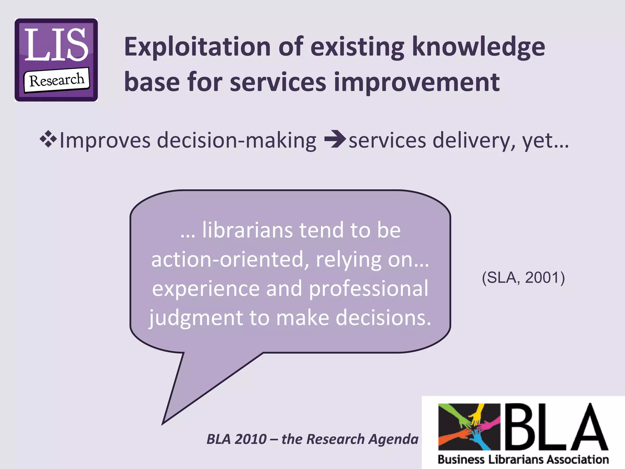 Improves decision-making   services delivery, yet… Exploitation of existing knowledge base for services improvement …  librarians tend to be action-oriented, relying on… experience and professional judgment to make decisions.  (SLA, 2001)  