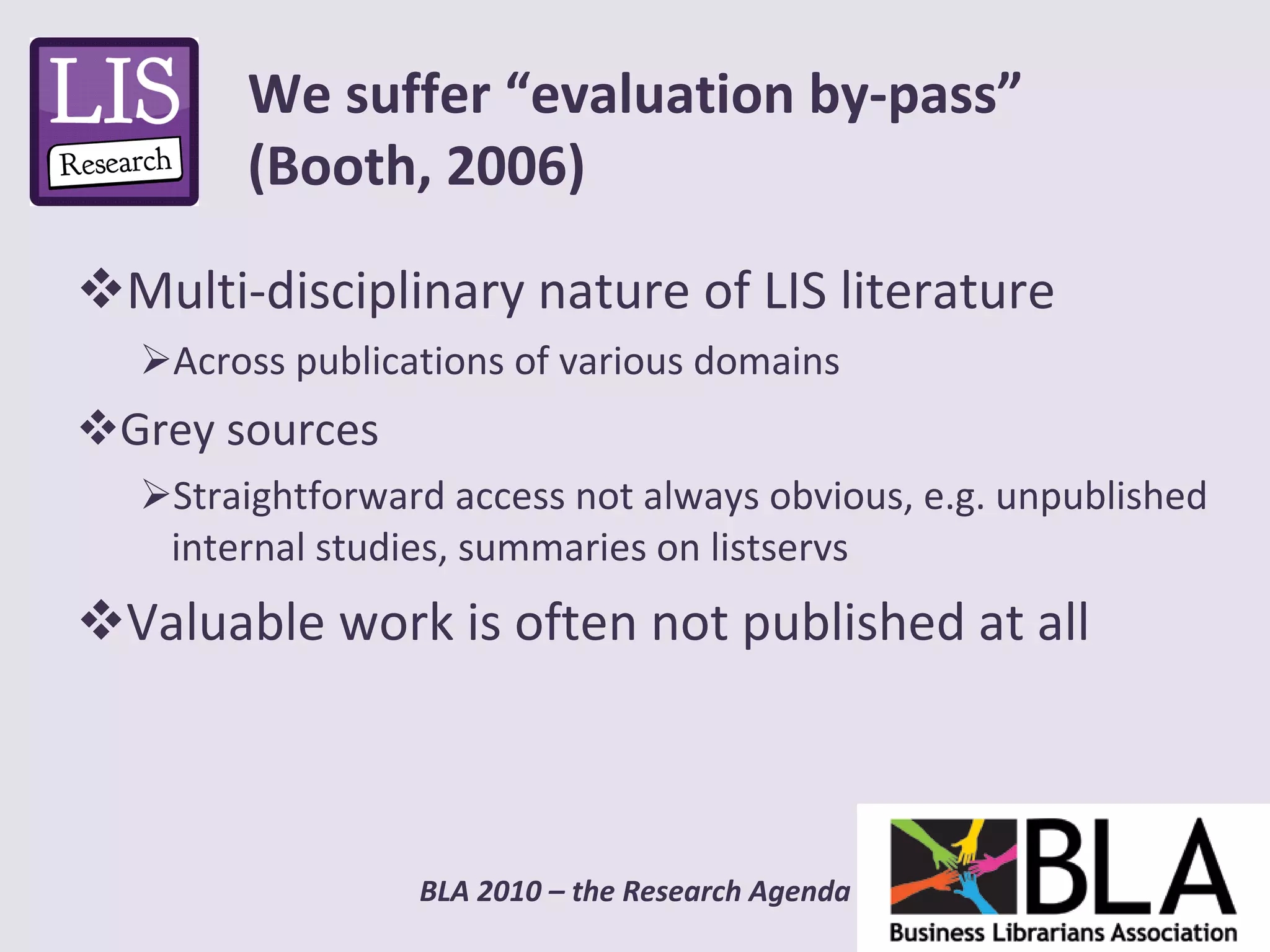 Multi-disciplinary nature of LIS literature Across publications of various domains Grey sources Straightforward access not always obvious, e.g. unpublished internal studies, summaries on listservs Valuable work is often not published at all We suffer “evaluation by-pass” (Booth, 2006) 