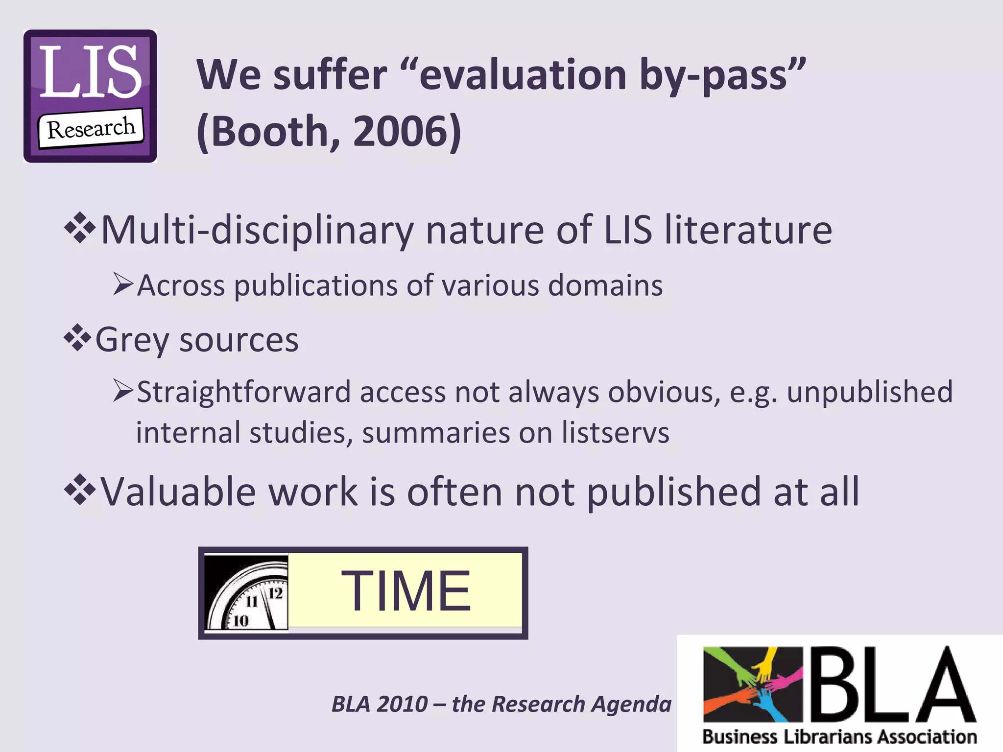 Multi-disciplinary nature of LIS literature Across publications of various domains Grey sources Straightforward access not always obvious, e.g. unpublished internal studies, summaries on listservs Valuable work is often not published at all We suffer “evaluation by-pass” (Booth, 2006) TIME 