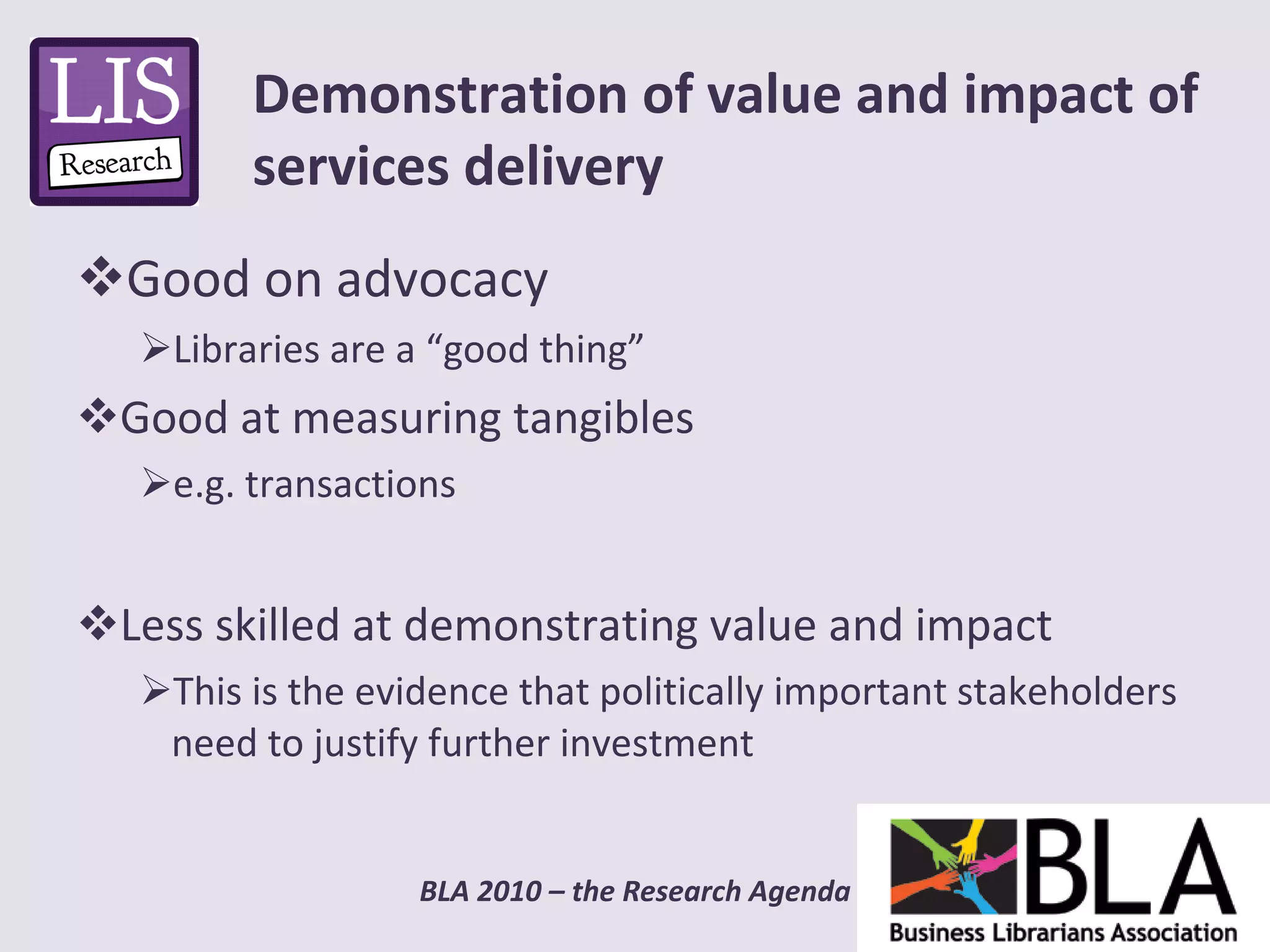 Good on advocacy Libraries are a “good thing” Good at measuring tangibles e.g. transactions  Less skilled at demonstrating value and impact This is the evidence that politically important stakeholders need to justify further investment Demonstration of value and impact of services delivery 
