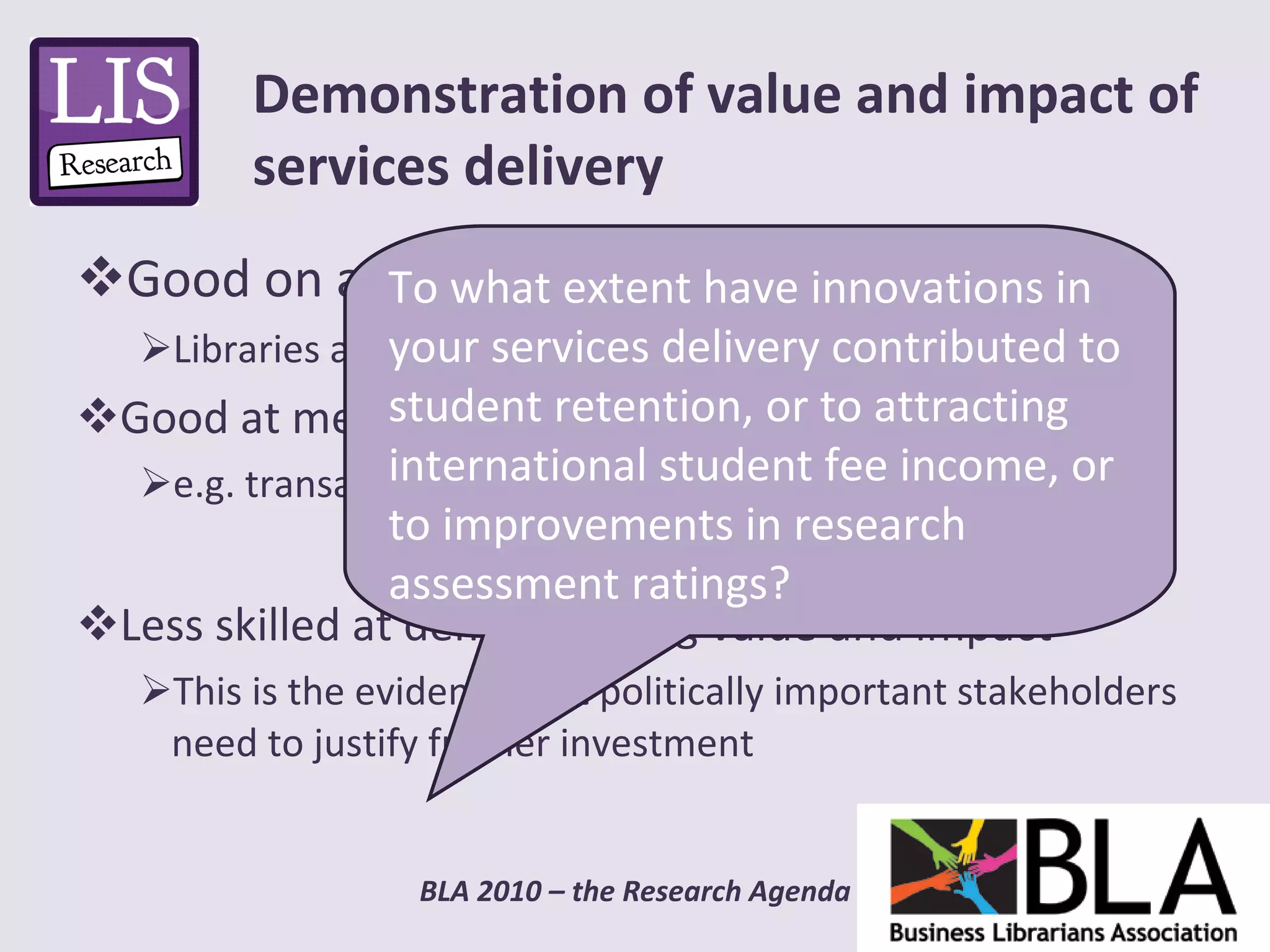 Good on advocacy Libraries are a “good thing” Good at measuring tangibles e.g. transactions  Less skilled at demonstrating value and impact This is the evidence that politically important stakeholders need to justify further investment Demonstration of value and impact of services delivery To what extent have innovations in your services delivery contributed to student retention, or to attracting international student fee income, or to improvements in research assessment ratings? 