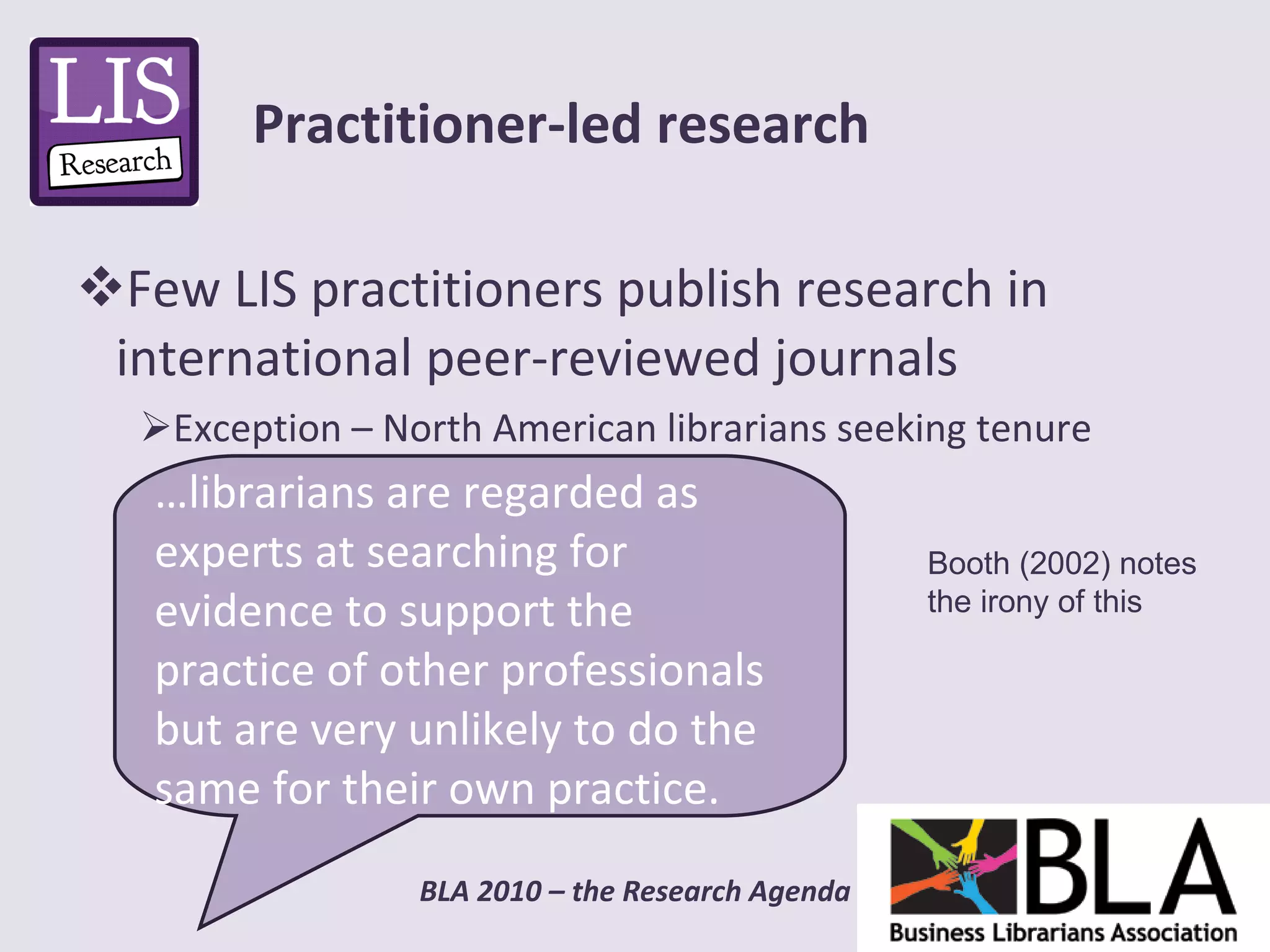 Few LIS practitioners publish research in international peer-reviewed journals Exception – North American librarians seeking tenure Practitioner-led research … librarians are regarded as experts at searching for evidence to support the practice of other professionals but are very unlikely to do the same for their own practice. Booth (2002) notes  the irony of this 