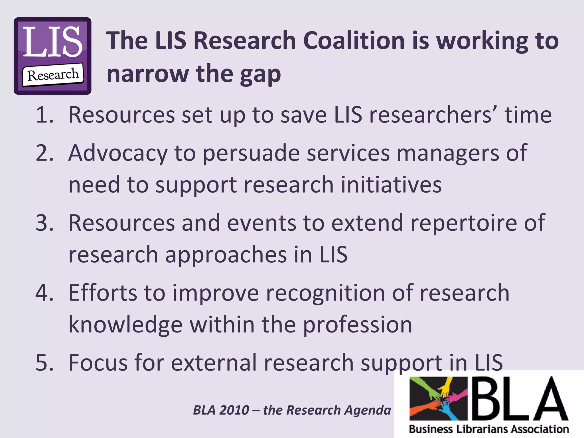 Resources set up to save LIS researchers’ time Advocacy to persuade services managers of need to support research initiatives Resources and events to extend repertoire of research approaches in LIS Efforts to improve recognition of research knowledge within the profession Focus for external research support in LIS The LIS Research Coalition is working to narrow the gap 