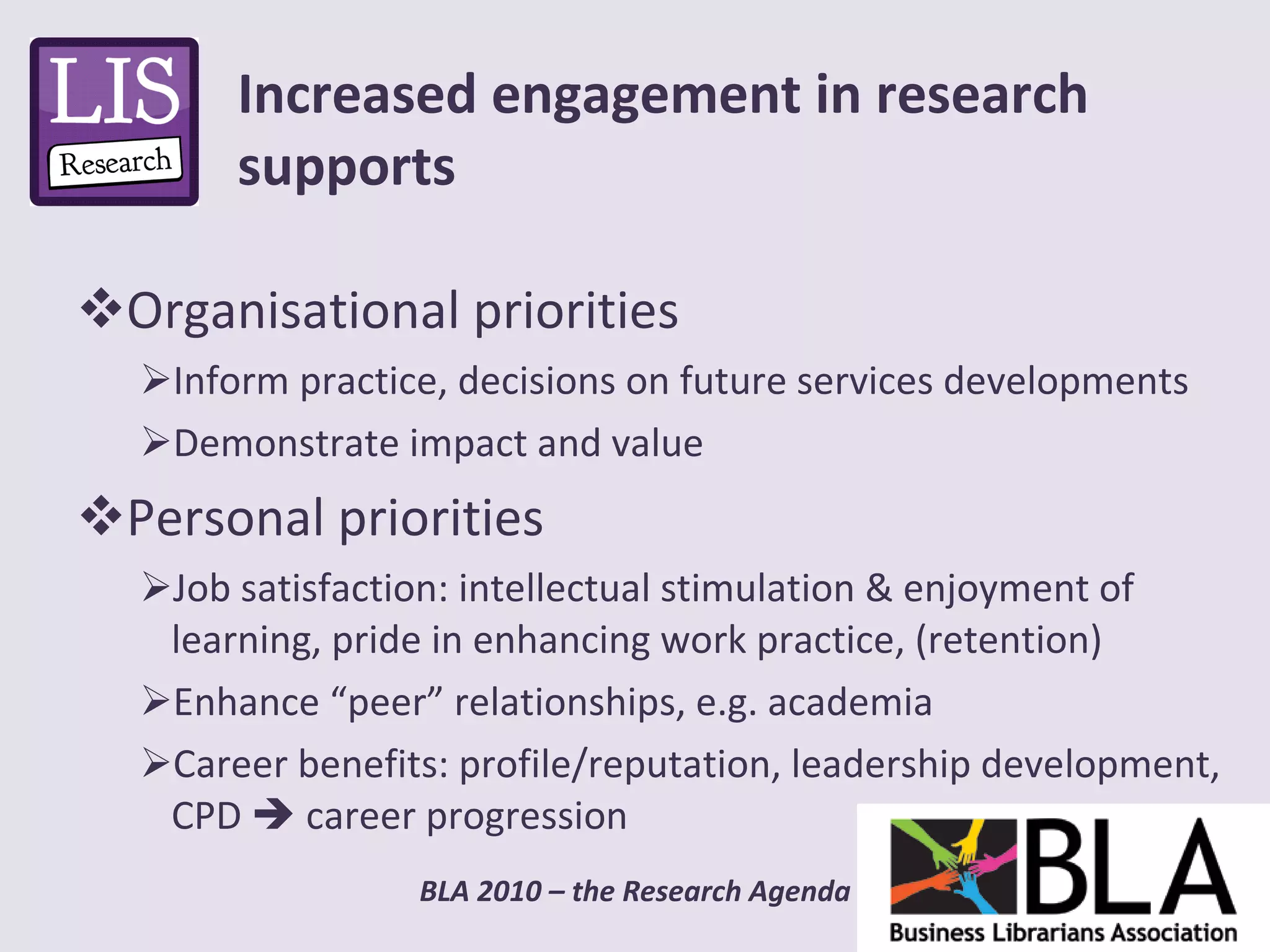 Organisational priorities Inform practice, decisions on future services developments Demonstrate impact and value Personal priorities Job satisfaction: intellectual stimulation & enjoyment of learning, pride in enhancing work practice, (retention) Enhance “peer” relationships, e.g. academia  Career benefits: profile/reputation, leadership development, CPD    career progression Increased engagement in research supports 