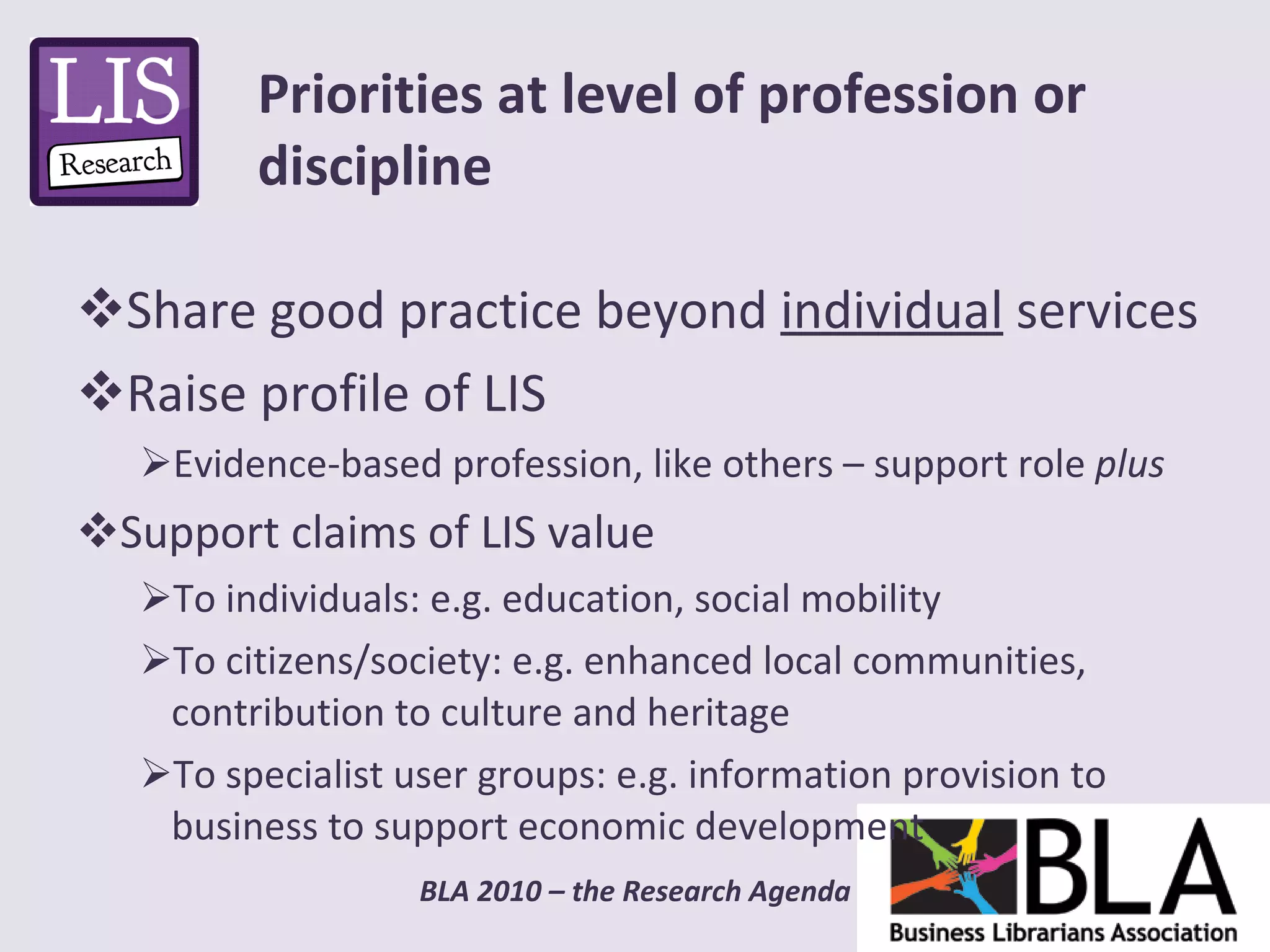 Share good practice beyond  individual  services Raise profile of LIS Evidence-based profession, like others – support role  plus Support claims of LIS value To individuals: e.g. education, social mobility To citizens/society: e.g. enhanced local communities, contribution to culture and heritage To specialist user groups: e.g. information provision to business to support economic development  Priorities at level of profession or discipline 