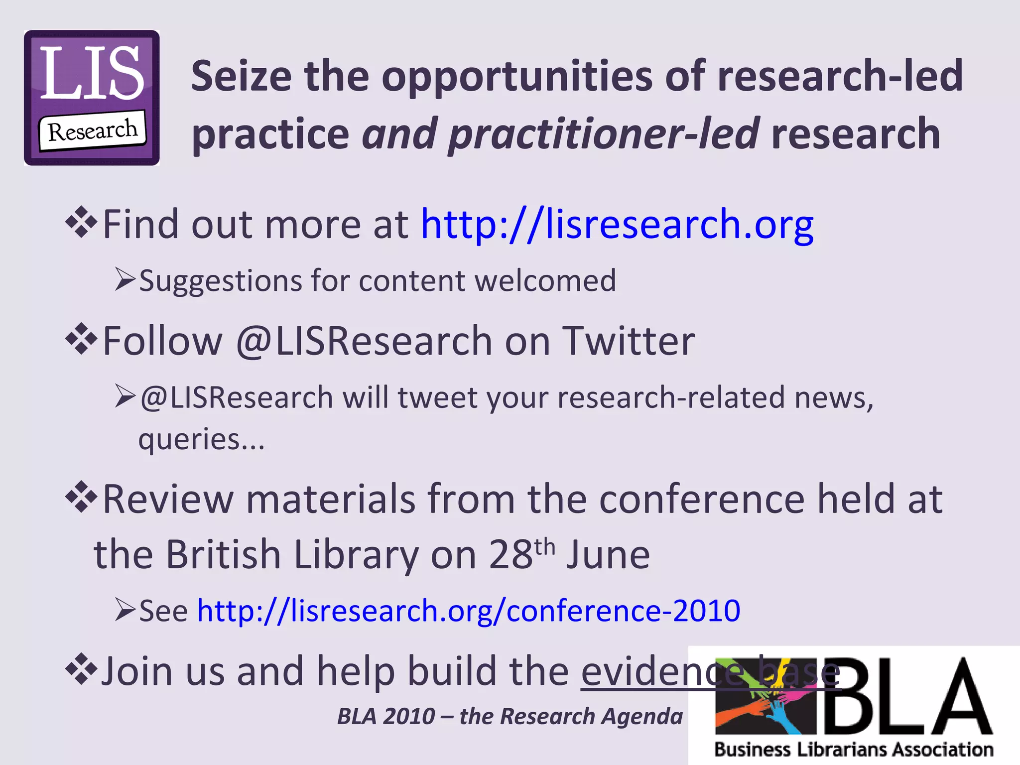 Find out more at  http://lisresearch.org   Suggestions for content welcomed Follow @LISResearch on Twitter @LISResearch will tweet your research-related news, queries... Review materials from the conference held at the British Library on 28 th  June See  http://lisresearch.org/conference-2010   Join us and help build the  evidence base Seize the opportunities of research-led practice  and practitioner-led  research 