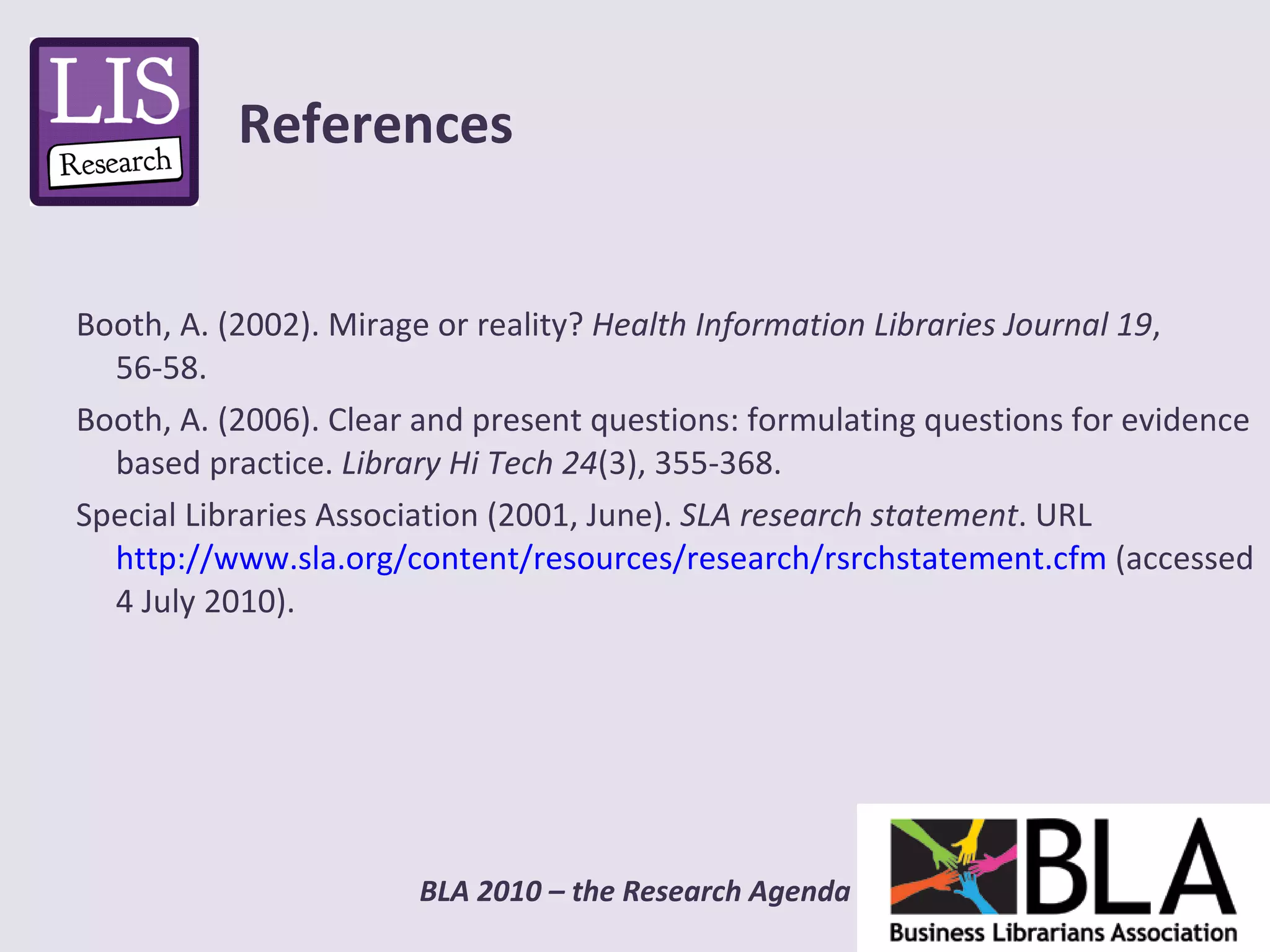 Booth, A. (2002). Mirage or reality?  Health Information Libraries Journal 19 , 56-58. Booth, A. (2006). Clear and present questions: formulating questions for evidence based practice.  Library Hi Tech 24 (3), 355-368.  Special Libraries Association (2001, June).  SLA research statement . URL  http://www.sla.org/content/resources/research/rsrchstatement.cfm  (accessed 4 July 2010). References 