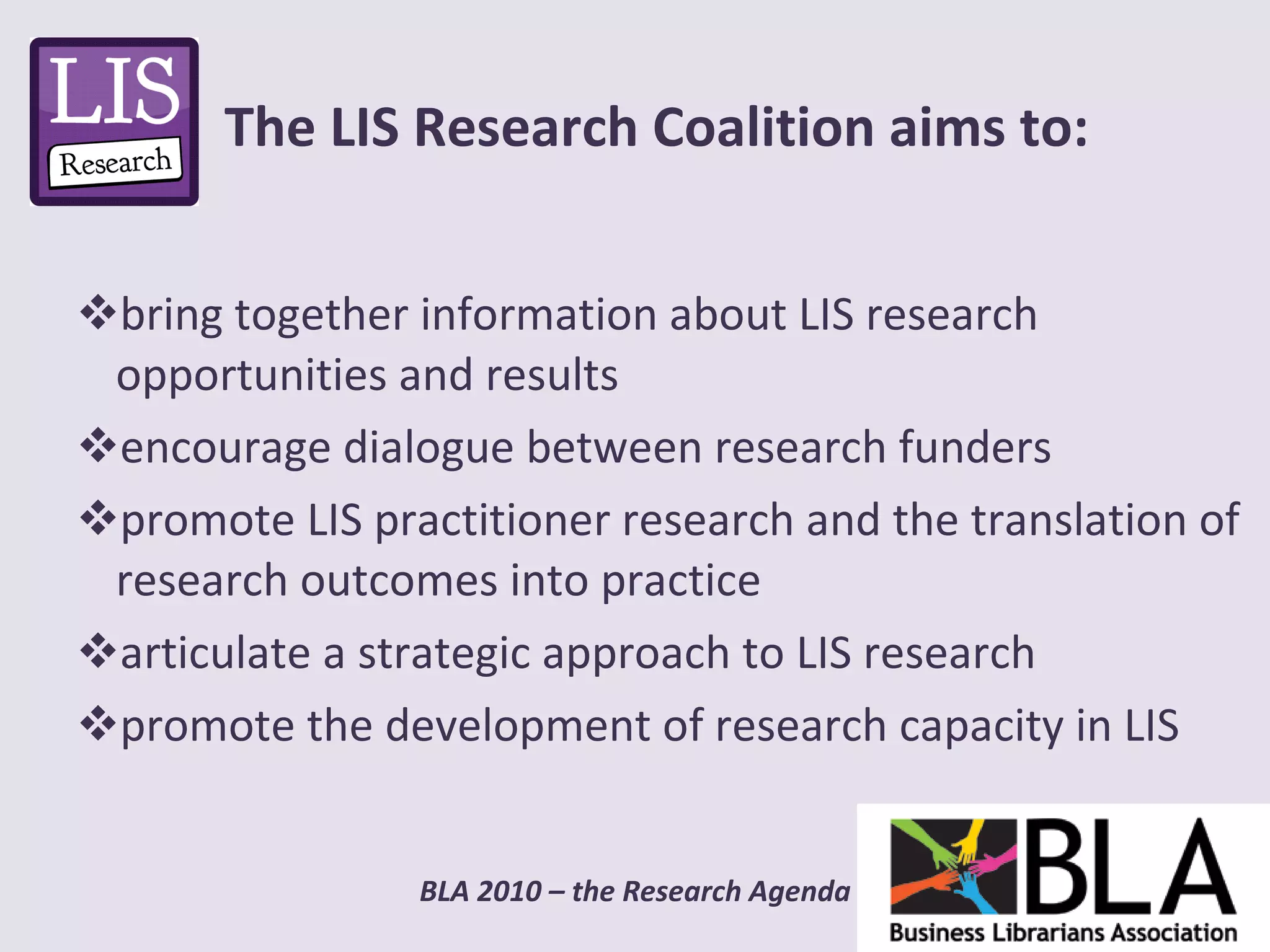 bring together information about LIS research opportunities and results  encourage dialogue between research funders promote LIS practitioner research and the translation of research outcomes into practice  articulate a strategic approach to LIS research promote the development of research capacity in LIS The LIS Research Coalition aims to: 