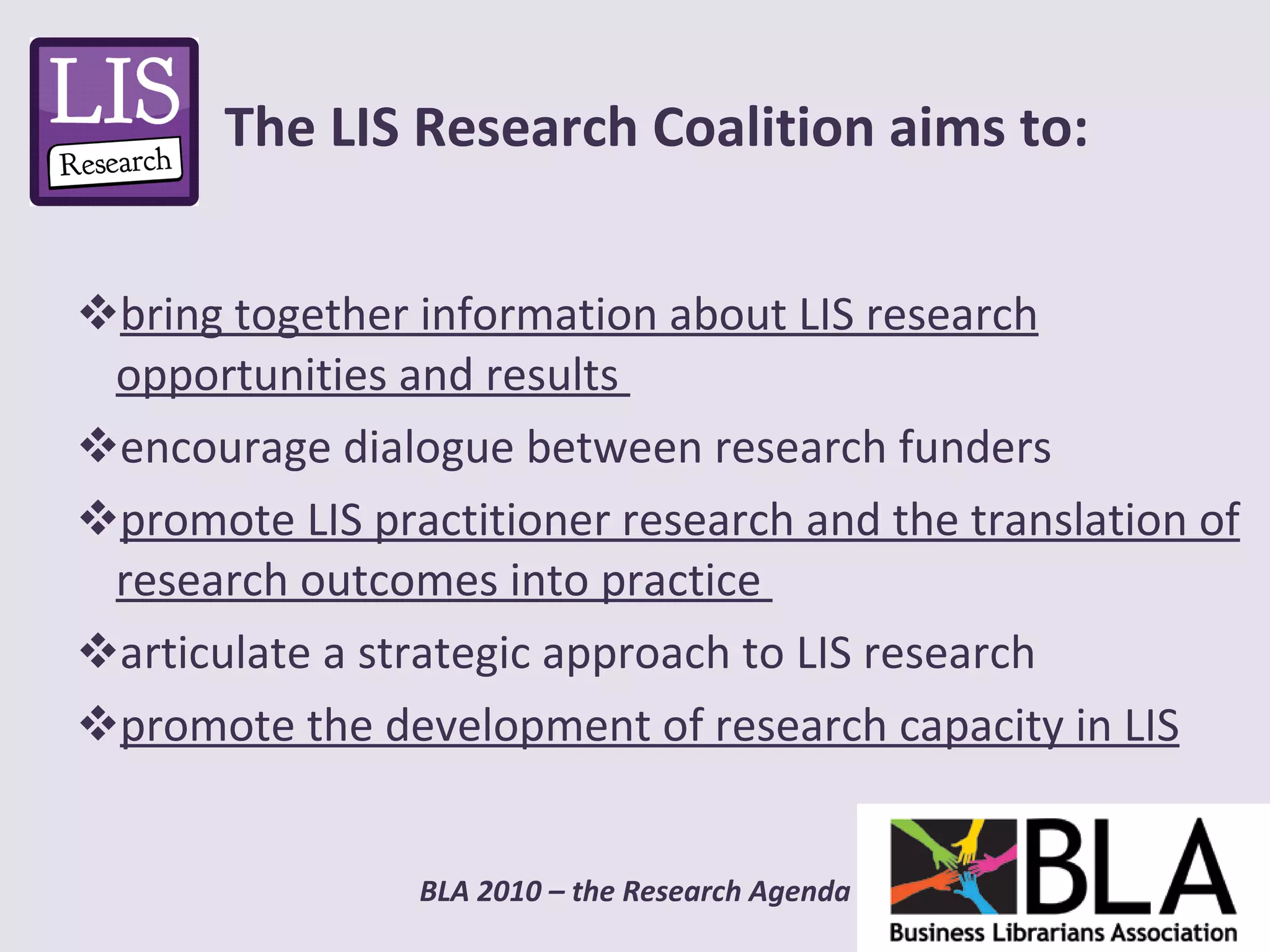 bring together information about LIS research opportunities and results  encourage dialogue between research funders promote LIS practitioner research and the translation of research outcomes into practice  articulate a strategic approach to LIS research promote the development of research capacity in LIS The LIS Research Coalition aims to: 