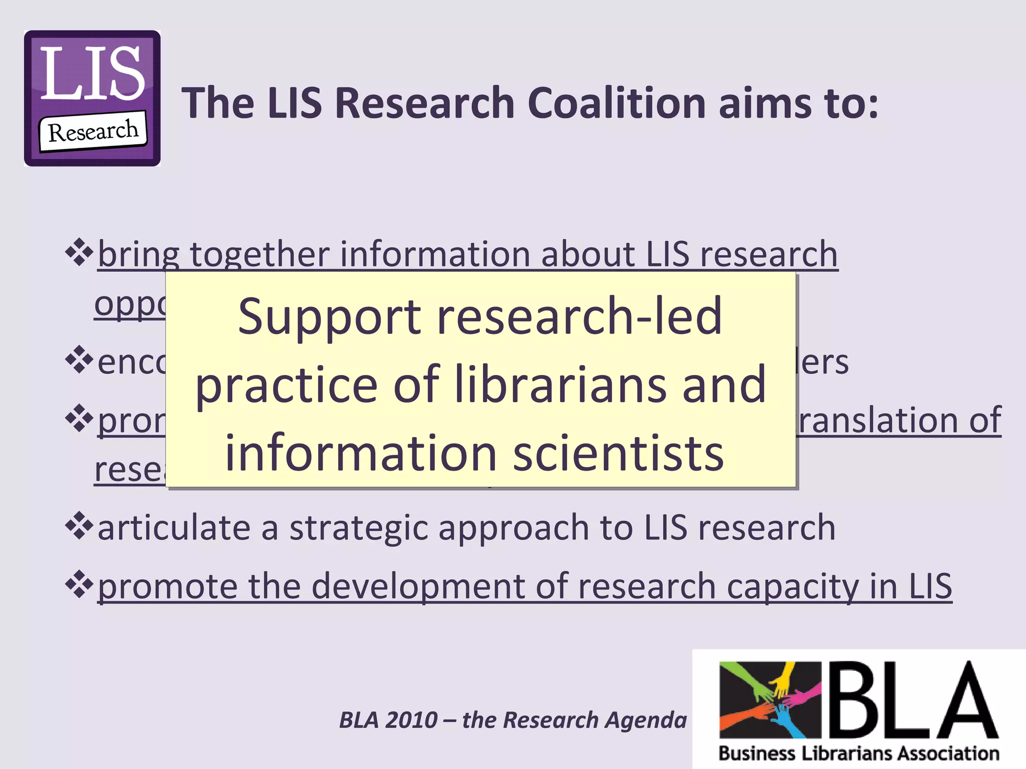 bring together information about LIS research opportunities and results  encourage dialogue between research funders promote LIS practitioner research and the translation of research outcomes into practice  articulate a strategic approach to LIS research promote the development of research capacity in LIS The LIS Research Coalition aims to: Support research-led practice of librarians and information scientists  