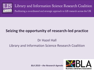 Seizing the opportunity of research-led practice Dr Hazel Hall Library and Information Science Research Coalition 