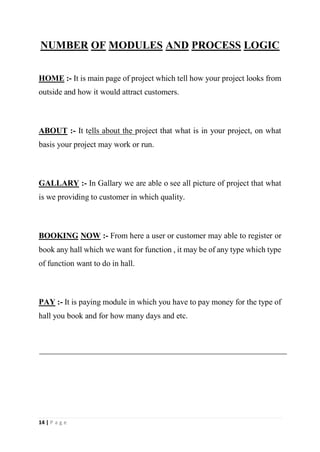 14 | P a g e
NUMBER OF MODULES AND PROCESS LOGIC
HOME :- It is main page of project which tell how your project looks from
outside and how it would attract customers.
ABOUT :- It tells about the project that what is in your project, on what
basis your project may work or run.
GALLARY :- In Gallary we are able o see all picture of project that what
is we providing to customer in which quality.
BOOKING NOW :- From here a user or customer may able to register or
book any hall which we want for function , it may be of any type which type
of function want to do in hall.
PAY :- It is paying module in which you have to pay money for the type of
hall you book and for how many days and etc.
 