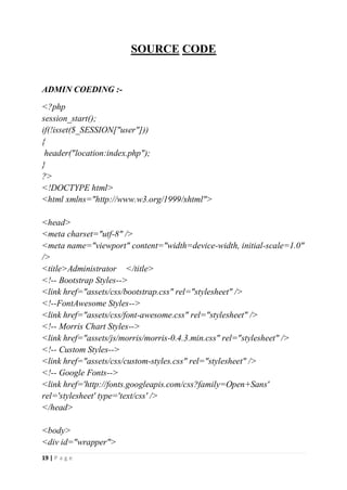 19 | P a g e
SOURCE CODE
ADMIN COEDING :-
<?php
session_start();
if(!isset($_SESSION["user"]))
{
header("location:index.php");
}
?>
<!DOCTYPE html>
<html xmlns="http://www.w3.org/1999/xhtml">
<head>
<meta charset="utf-8" />
<meta name="viewport" content="width=device-width, initial-scale=1.0"
/>
<title>Administrator </title>
<!-- Bootstrap Styles-->
<link href="assets/css/bootstrap.css" rel="stylesheet" />
<!--FontAwesome Styles-->
<link href="assets/css/font-awesome.css" rel="stylesheet" />
<!-- Morris Chart Styles-->
<link href="assets/js/morris/morris-0.4.3.min.css" rel="stylesheet" />
<!-- Custom Styles-->
<link href="assets/css/custom-styles.css" rel="stylesheet" />
<!-- Google Fonts-->
<link href='http://fonts.googleapis.com/css?family=Open+Sans'
rel='stylesheet' type='text/css' />
</head>
<body>
<div id="wrapper">
 