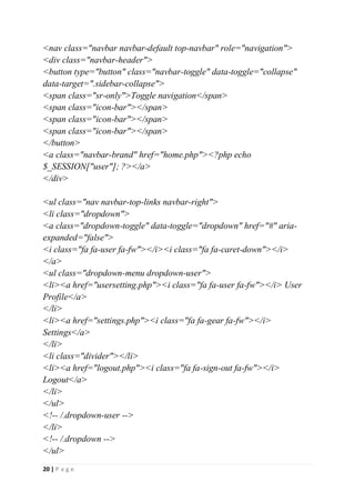 20 | P a g e
<nav class="navbar navbar-default top-navbar" role="navigation">
<div class="navbar-header">
<button type="button" class="navbar-toggle" data-toggle="collapse"
data-target=".sidebar-collapse">
<span class="sr-only">Toggle navigation</span>
<span class="icon-bar"></span>
<span class="icon-bar"></span>
<span class="icon-bar"></span>
</button>
<a class="navbar-brand" href="home.php"><?php echo
$_SESSION["user"]; ?></a>
</div>
<ul class="nav navbar-top-links navbar-right">
<li class="dropdown">
<a class="dropdown-toggle" data-toggle="dropdown" href="#" aria-
expanded="false">
<i class="fa fa-user fa-fw"></i><i class="fa fa-caret-down"></i>
</a>
<ul class="dropdown-menu dropdown-user">
<li><a href="usersetting.php"><i class="fa fa-user fa-fw"></i> User
Profile</a>
</li>
<li><a href="settings.php"><i class="fa fa-gear fa-fw"></i>
Settings</a>
</li>
<li class="divider"></li>
<li><a href="logout.php"><i class="fa fa-sign-out fa-fw"></i>
Logout</a>
</li>
</ul>
<!-- /.dropdown-user -->
</li>
<!-- /.dropdown -->
</ul>
 