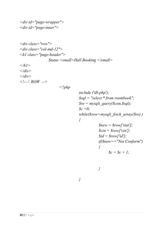 22 | P a g e
<div id="page-wrapper">
<div id="page-inner">
<div class="row">
<div class="col-md-12">
<h1 class="page-header">
Status <small>Hall Booking </small>
</h1>
</div>
</div>
<!-- /. ROW -->
<?php
include ('db.php');
$sql = "select * from roombook";
$re = mysqli_query($con,$sql);
$c =0;
while($row=mysqli_fetch_array($re) )
{
$new = $row['stat'];
$cin = $row['cin'];
$id = $row['id'];
if($new=="Not Conform")
{
$c = $c + 1;
}
}
 